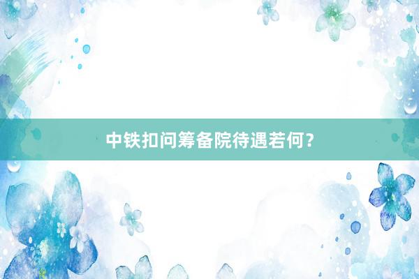 中铁扣问筹备院待遇若何？