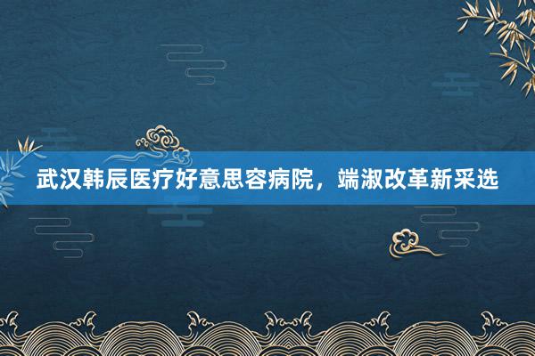 武汉韩辰医疗好意思容病院，端淑改革新采选
